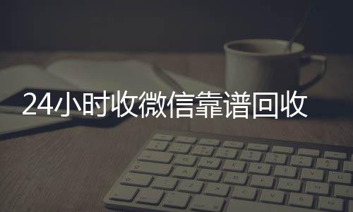 24小时收微信在线24小时回收vx靠谱回收（微信回收在线秒结）